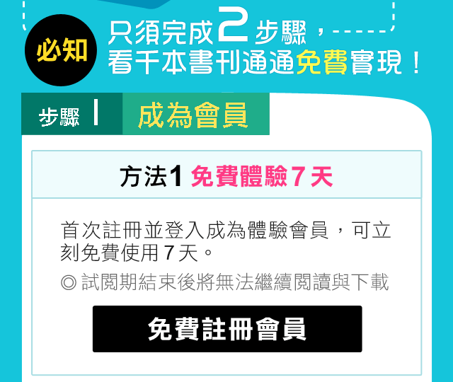 必知 只須完成 3 步驟，看千本書刊通通免費實現！ 步驟 1 成為會員 方法 1 免費體驗 7 天 首次註冊並登入成為體驗會員，可立刻免費使用 7 天。試閱期結束後將無法繼續閱讀與下載。